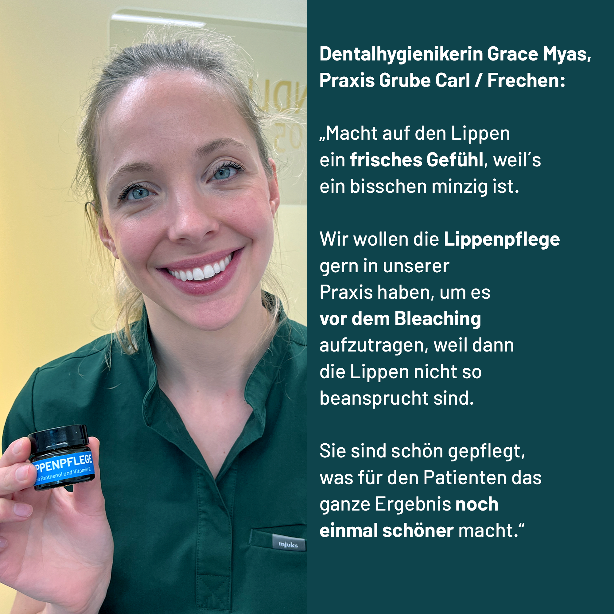 Dentalhygienikerin Grace Myas aus der Praxis Grube Carl in Frechen empfiehlt mit folgenden Worten die bluedenta cäre Lippenpflege: "Das hier hat einen sehr angenehmen Geruch, etwas nach Pfefferminz, nicht so pappig süß. Macht auf den Lippen ein frisches Gefühl, weil´s ein bisschen minzig ist.
Wir wollen die Lippenpflege gern in unserer Praxis haben, um es vor dem Bleaching aufzutragen."