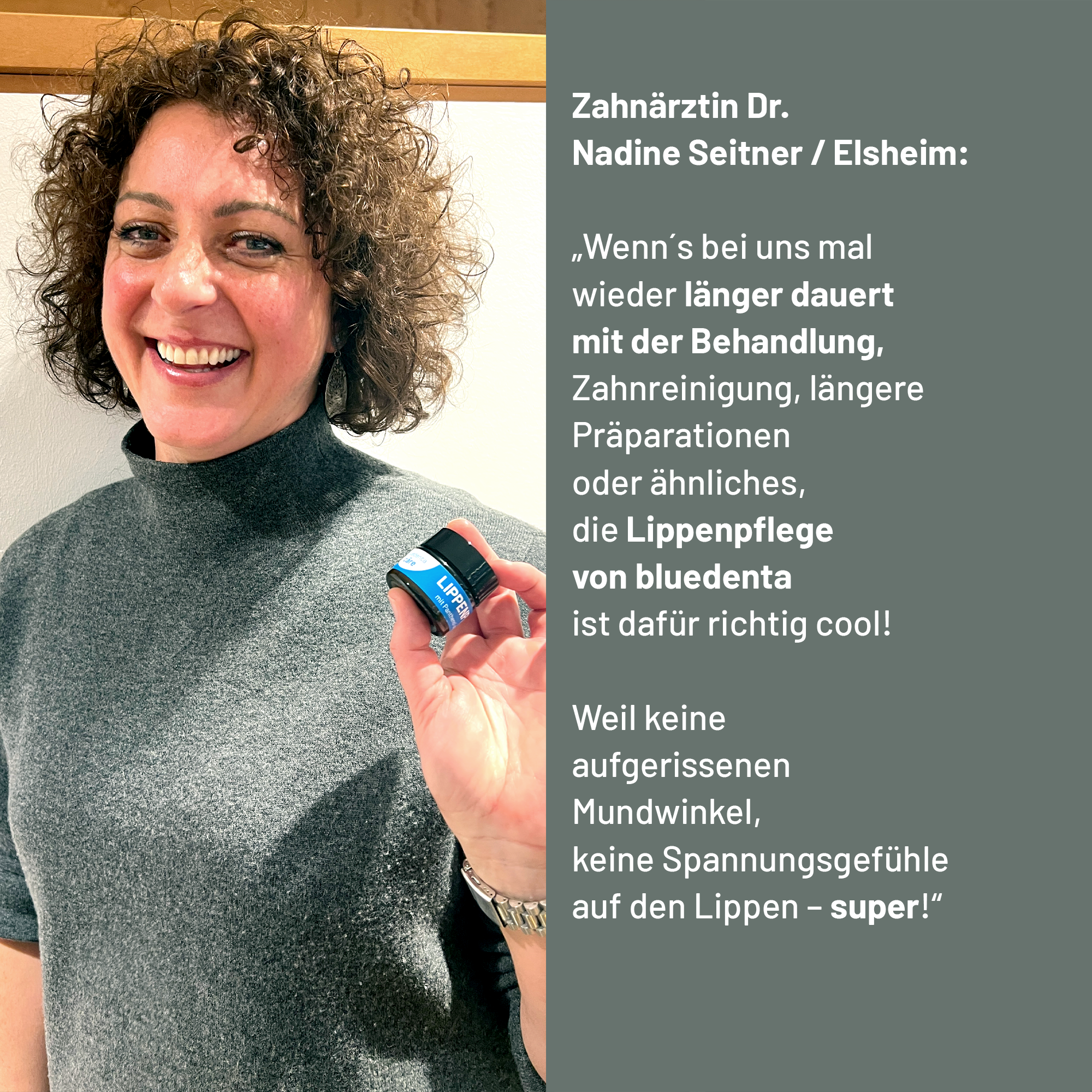 Zahnärztin Dr. Nadine Seitner empfiehlt die bluedenta cäre Lippenpflege mit den Worten: „Wenn´s bei uns mal wieder länger dauert mit der Behandlung – Zahnreinigung, längere Präparationen oder ähnliches – die Lippenpflege von bluedenta ist dafür richtig cool! Weil keine aufgerissenen Mundwinkel, keine Spannungsgefühle auf den Lippen – super!“