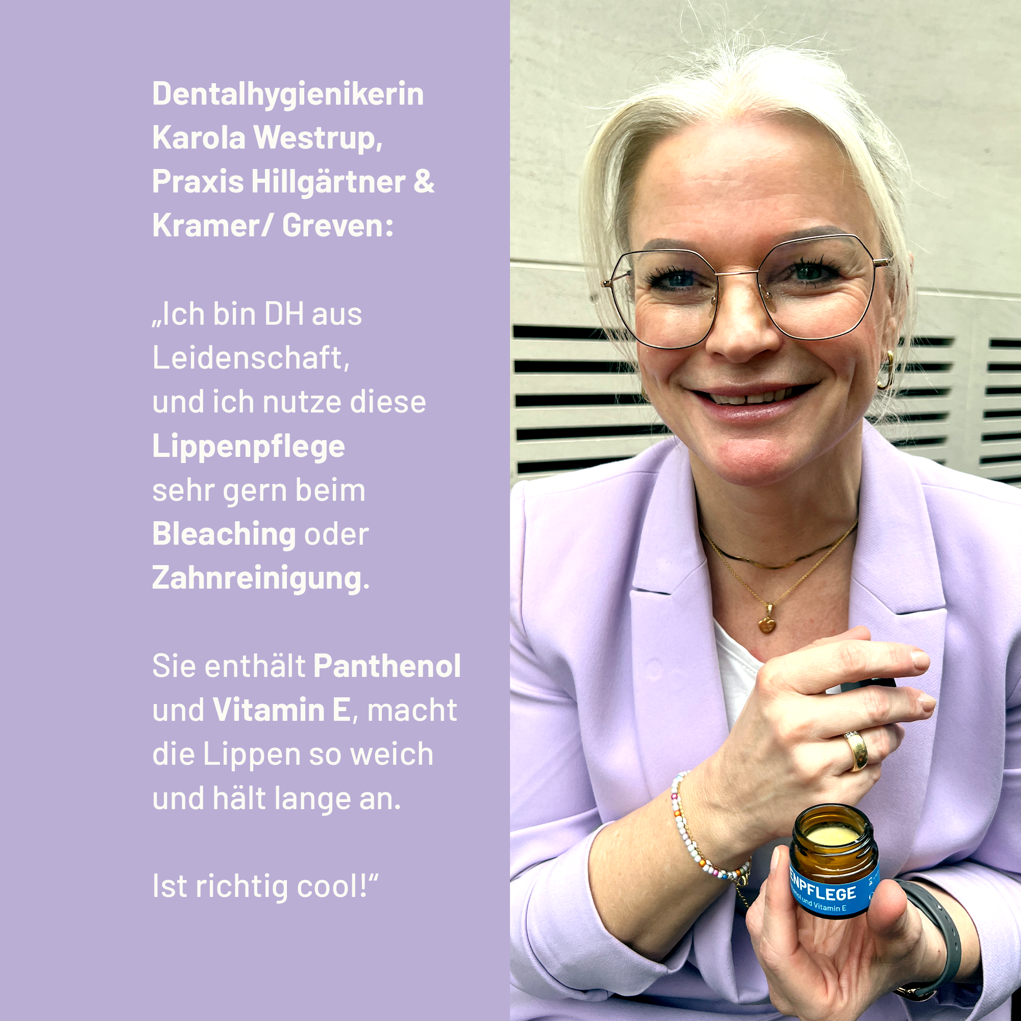 Dentalhygienikerin Karola Westrup aus der Praxis Hillgärtner & Kramer in Greven empfiehlt mit folgenden Worten die bluedenta cäre Lippenpflege: "„Ich nutze diese Lippenpflege sehr gern beim Bleaching oder Zahnreinigung. Sie enthält Panthenol und Vitamin E, macht die Lippen so weich und hält lange an, ist richtig cool!“