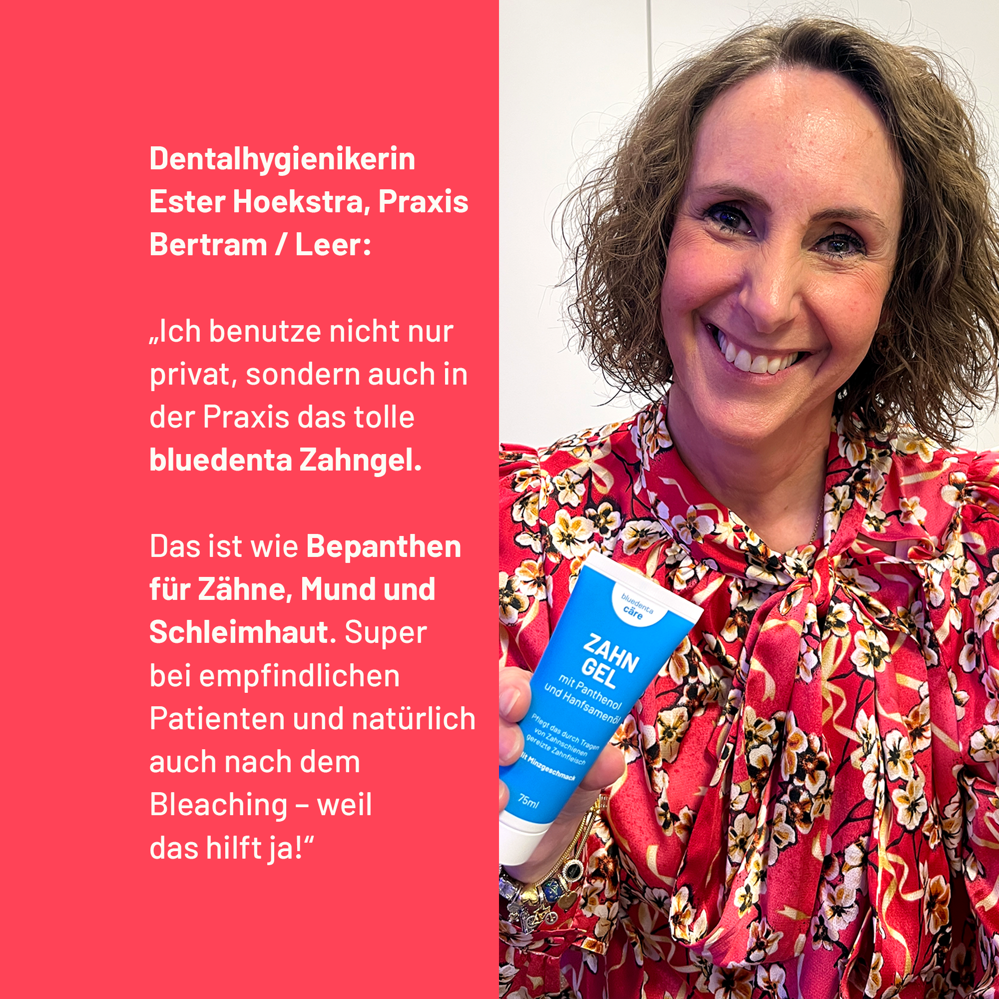 Dentalhygienikern Ester Hoekstra aus der Zahnarztpraxis Bertram in Leer empfiehlt das bluedenta cäre Zahngel mit den Worten: „Ich benutze nicht nur privat, sondern auch in der Praxis das tolle bluedenta Zahngel. Das ist wie Bepanthen für Zähne, Mund und Schleimhaut. Super bei empfindlichen Patienten und natürlich auch nach dem Bleaching – weil das hilft ja!“