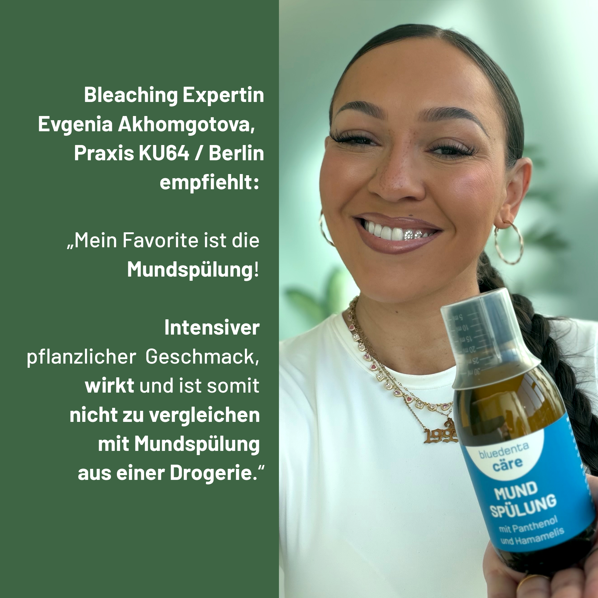 Bleaching Expertin Evgenia Akhomgotova,aus der Zahnarztpraxis KU64 Berlin empfiehlt die bluedenta cäre Mundspülung mit den Worten:
„Mein Favorite ist die Mundspülung! Intensiver pflanzlicher Geschmack, wirkt und ist somit nicht zu vergleichen mit Mundspülung aus einer Drogerie.“
