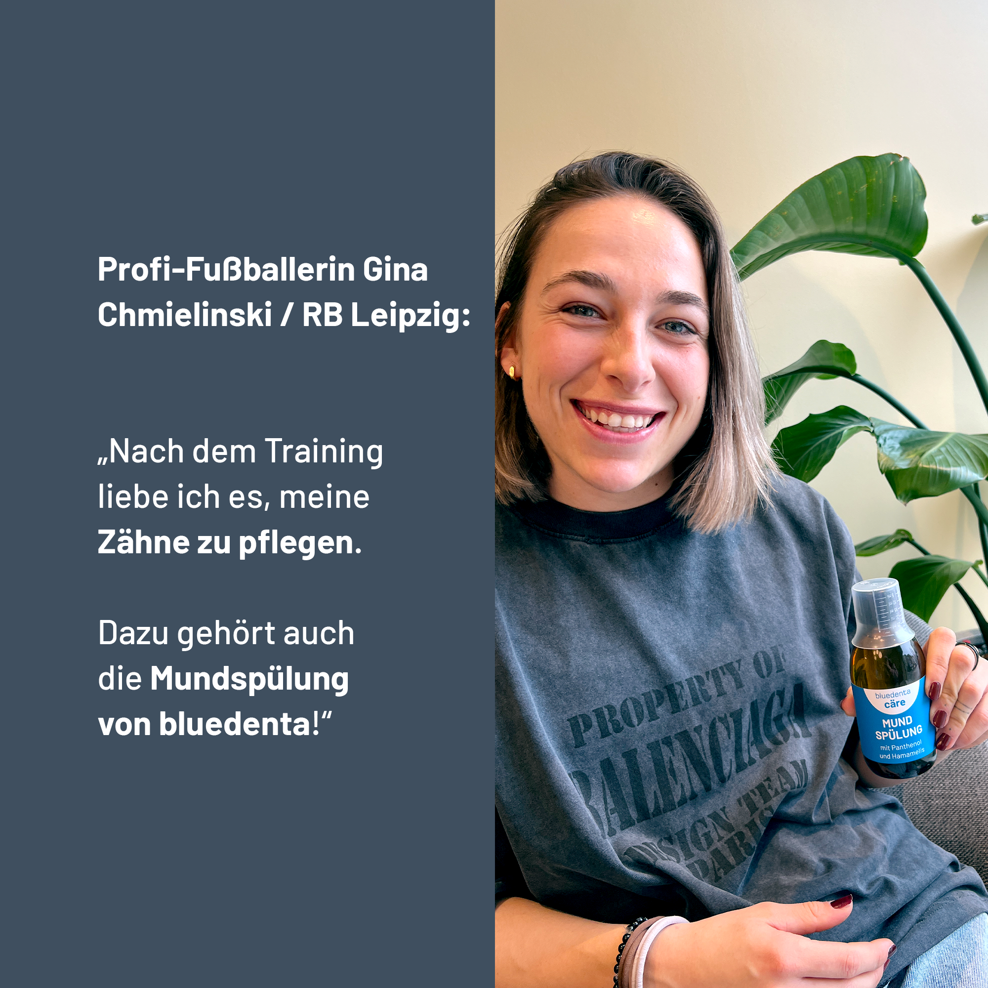 Profi-Fußballerin Gina Chmielinski, RB Leipzig, empfiehlt die bluedenta cäre Mundspülung mit den Worten:
„Nach dem Training liebe ich es, meine Zähne zu pflegen. Dazu gehört auch die Mundspülung von bluedenta!“